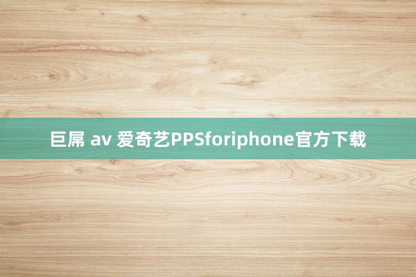 巨屌 av 爱奇艺PPSforiphone官方下载