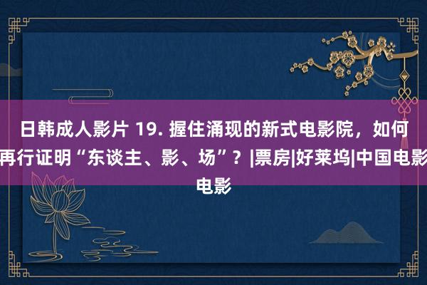 日韩成人影片 19. 握住涌现的新式电影院，如何再行证明“东谈主、影、场”？|票房|好莱坞|中国电影