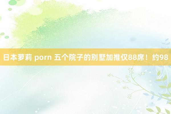 日本萝莉 porn 五个院子的别墅加推仅88席！约98