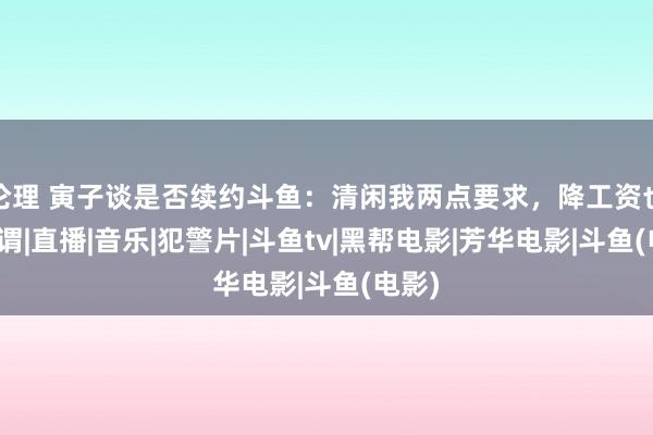 伦理 寅子谈是否续约斗鱼：清闲我两点要求，降工资也无所谓|直播|音乐|犯警片|斗鱼tv|黑帮电影|芳华电影|斗鱼(电影)