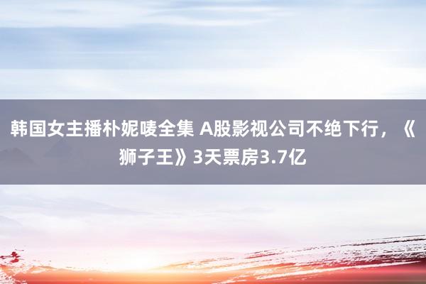 韩国女主播朴妮唛全集 A股影视公司不绝下行，《狮子王》3天票房3.7亿