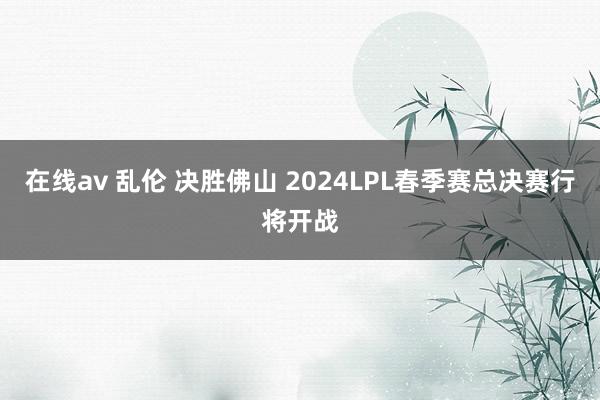 在线av 乱伦 决胜佛山 2024LPL春季赛总决赛行将开战