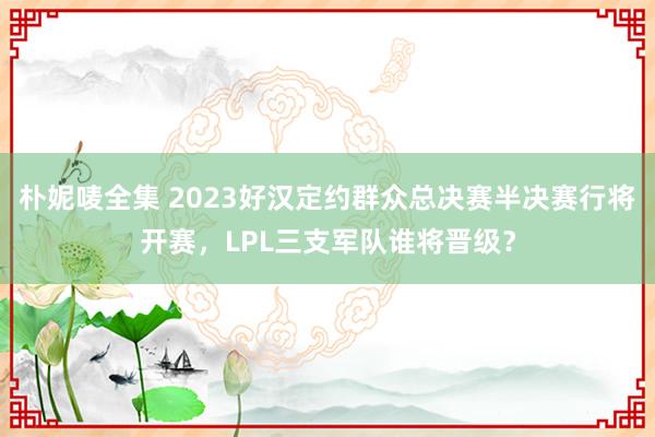 朴妮唛全集 2023好汉定约群众总决赛半决赛行将开赛，LPL三支军队谁将晋级？