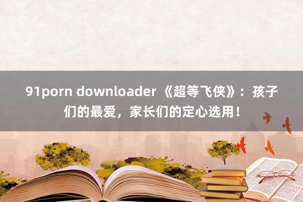 91porn downloader 《超等飞侠》：孩子们的最爱，家长们的定心选用！