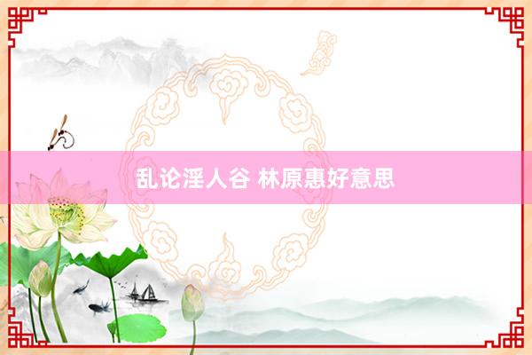 乱论淫人谷 林原惠好意思