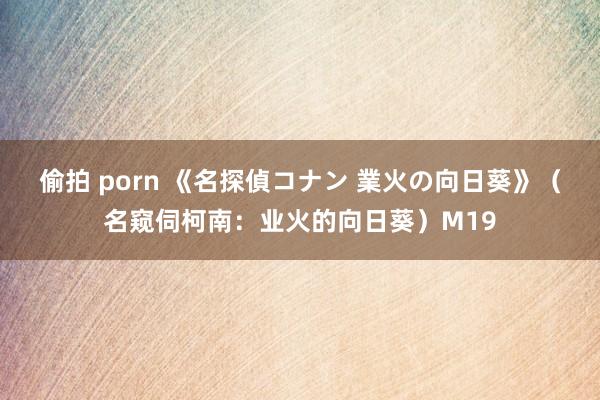 偷拍 porn 《名探偵コナン 業火の向日葵》（名窥伺柯南：业火的向日葵）M19