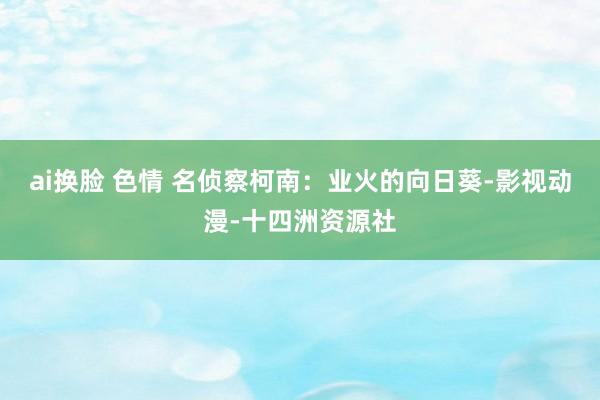 ai换脸 色情 名侦察柯南：业火的向日葵-影视动漫-十四洲资源社