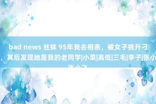 bad news 丝袜 95年我去相亲，被女子挑升刁难，其后发现她是我的老同学|小菜|高低|三毛|李子|张小飞