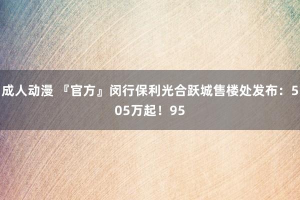 成人动漫 『官方』闵行保利光合跃城售楼处发布：505万起！95