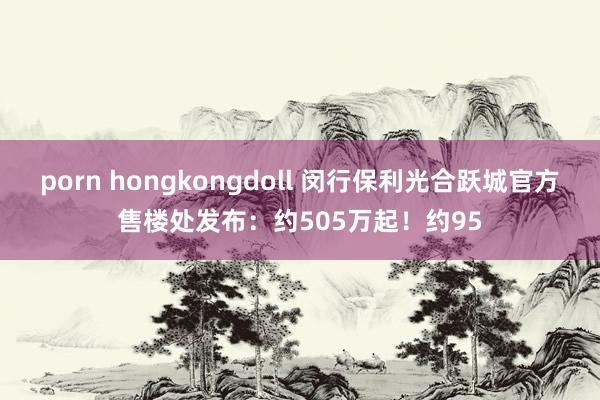 porn hongkongdoll 闵行保利光合跃城官方售楼处发布：约505万起！约95