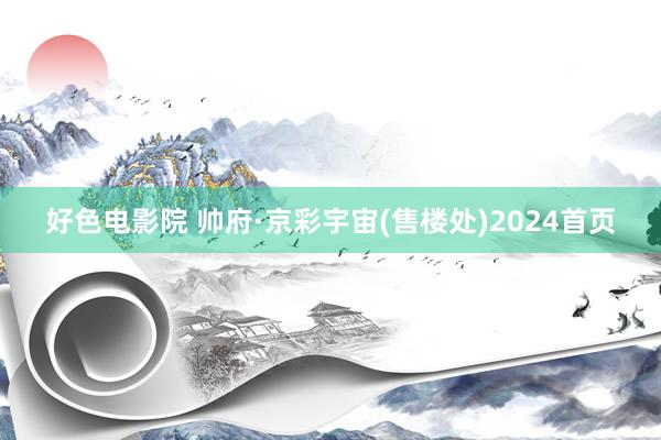 好色电影院 帅府·京彩宇宙(售楼处)2024首页