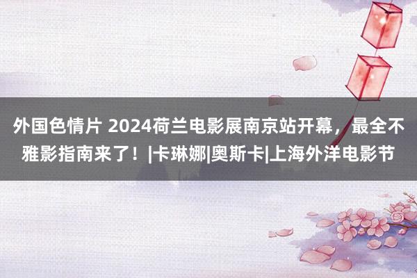 外国色情片 2024荷兰电影展南京站开幕，最全不雅影指南来了！|卡琳娜|奥斯卡|上海外洋电影节