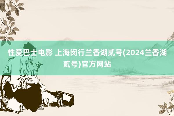 性爱巴士电影 上海闵行兰香湖贰号(2024兰香湖贰号)官方网站