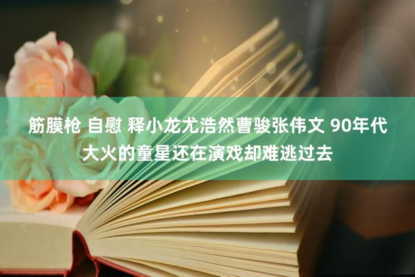 筋膜枪 自慰 释小龙尤浩然曹骏张伟文 90年代大火的童星还在演戏却难逃过去