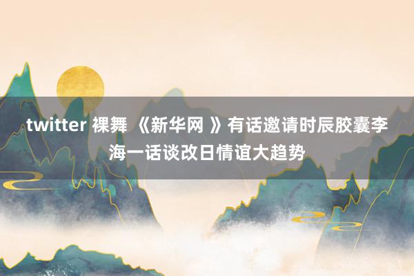 twitter 裸舞 《新华网 》有话邀请时辰胶囊李海一话谈改日情谊大趋势