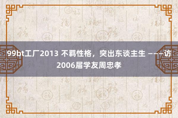 99bt工厂2013 不羁性格，突出东谈主生 ———访2006届学友周忠孝