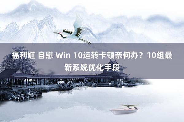 福利姬 自慰 Win 10运转卡顿奈何办？10组最新系统优化手段