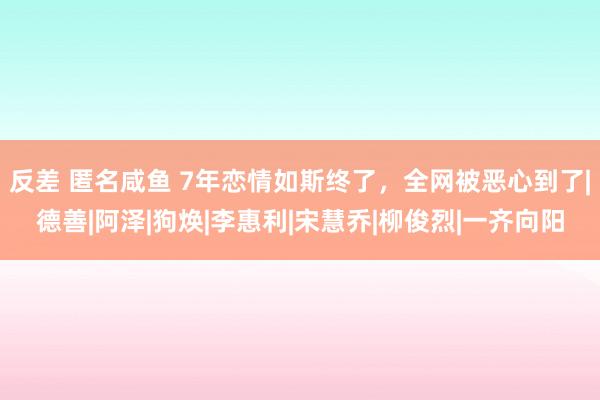 反差 匿名咸鱼 7年恋情如斯终了，全网被恶心到了|德善|阿泽|狗焕|李惠利|宋慧乔|柳俊烈|一齐向阳