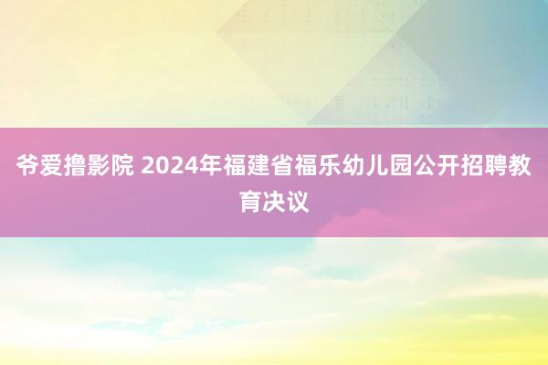 爷爱撸影院 2024年福建省福乐幼儿园公开招聘教育决议