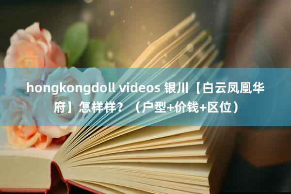 hongkongdoll videos 银川【白云凤凰华府】怎样样？（户型+价钱+区位）