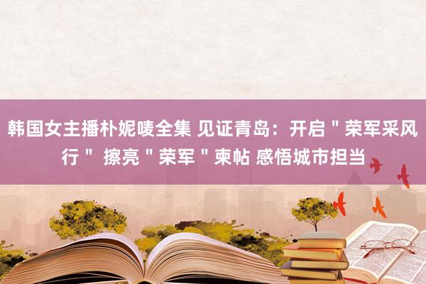 韩国女主播朴妮唛全集 见证青岛：开启＂荣军采风行＂ 擦亮＂荣军＂柬帖 感悟城市担当