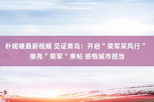 朴妮唛最新视频 见证青岛：开启＂荣军采风行＂ 擦亮＂荣军＂柬帖 感悟城市担当