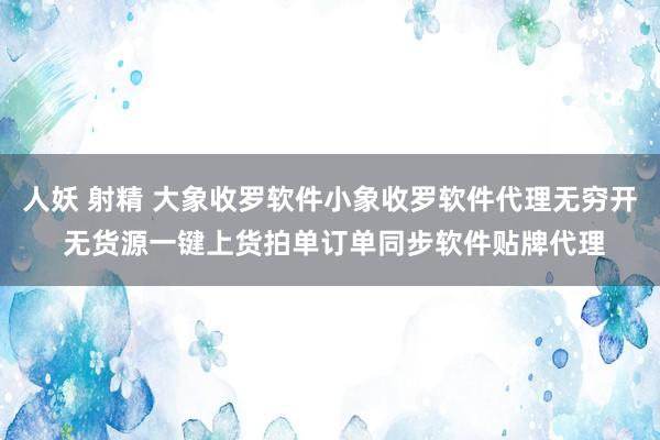 人妖 射精 大象收罗软件小象收罗软件代理无穷开 无货源一键上货拍单订单同步软件贴牌代理