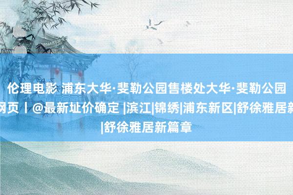 伦理电影 浦东大华·斐勒公园售楼处大华·斐勒公园官方网页丨@最新址价确定 |滨江|锦绣|浦东新区|舒徐雅居新篇章