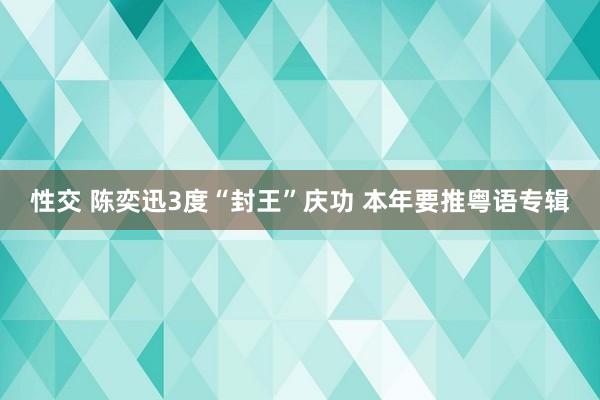 性交 陈奕迅3度“封王”庆功 本年要推粤语专辑