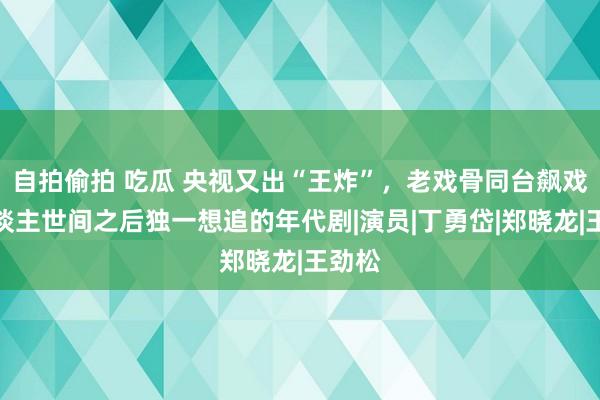 自拍偷拍 吃瓜 央视又出“王炸”，老戏骨同台飙戏，东谈主世间之后独一想追的年代剧|演员|丁勇岱|郑晓龙|王劲松