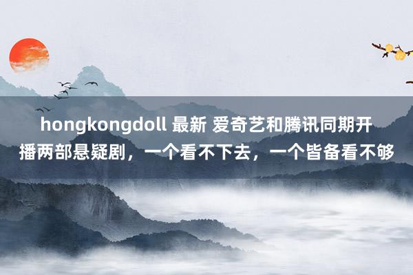 hongkongdoll 最新 爱奇艺和腾讯同期开播两部悬疑剧，一个看不下去，一个皆备看不够