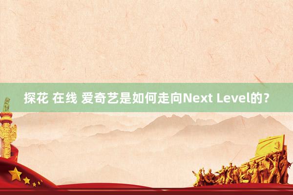 探花 在线 爱奇艺是如何走向Next Level的？